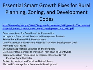 Essential Smart Growth Fixes for Rural
Planning, Zoning, and Development
Codes
http://www.dep.wv.gov/WWE/Programs/stormwater/MS4/permits/Documents/
Essential_Smart_Growth_Fixes_Rural_Development_%202012.pdf
Determine Areas for Growth and for Preservation
Incorporate Fiscal Impact Analysis in Development Reviews
Reform Rural Planned Unit Developments
Use Wastewater Infrastructure Practices That Meet Development Goals
Right-Size Rural Roads
Encourage Appropriate Densities on the Periphery
Use Cluster Development to Transition From Town to Countryside
Create Annexation Policies and Development Standards That
Preserve Rural Character
Protect Agricultural and Sensitive Natural Areas
Plan and Encourage Rural Commercial Development
23
 