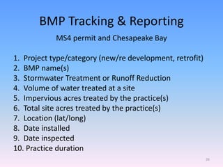 BMP Tracking & Reporting
MS4 permit and Chesapeake Bay
1. Project type/category (new/re development, retrofit)
2. BMP name(s)
3. Stormwater Treatment or Runoff Reduction
4. Volume of water treated at a site
5. Impervious acres treated by the practice(s)
6. Total site acres treated by the practice(s)
7. Location (lat/long)
8. Date installed
9. Date inspected
10. Practice duration
26
 