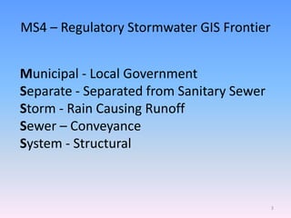 MS4 – Regulatory Stormwater GIS Frontier
Municipal - Local Government
Separate - Separated from Sanitary Sewer
Storm - Rain Causing Runoff
Sewer – Conveyance
System - Structural
3
 