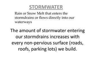 The amount of stormwater entering
our stormdrains increases with
every non-pervious surface (roads,
roofs, parking lots) we build.
STORMWATER
Rain or Snow Melt that enters the
stormdrains or flows directly into our
waterways
 
