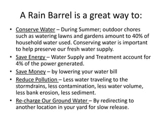 A Rain Barrel is a great way to:
• Conserve Water – During Summer; outdoor chores
such as watering lawns and gardens amount to 40% of
household water used. Conserving water is important
to help preserve our fresh water supply.
• Save Energy – Water Supply and Treatment account for
4% of the power generated.
• Save Money – by lowering your water bill
• Reduce Pollution – Less water traveling to the
stormdrains, less contamination, less water volume,
less bank erosion, less sediment.
• Re-charge Our Ground Water – By redirecting to
another location in your yard for slow release.
 