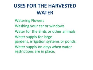 USES FOR THE HARVESTED
WATER
Watering Flowers
Washing your car or windows
Water for the Birds or other animals
Water supply for large
gardens, irrigation systems or ponds.
Water supply on days when water
restrictions are in place.
 