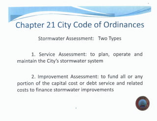 Chapter 21 City Code of Ordinances
Stormwater Assessment: Two Types
1. Servjce Assessment: to plan, operate and
the City's stormwater system
2. Assessment: to fund all or any
portion of the cost or debt service and related
costs to finance stormwater improvements
l.
 