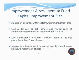 -- =====- -·------.-
Improvement Assessment to Fund
Capital Improvement Plan
• Imposed on aU a stormwater area
• Fund cost or debt service and related costs of
stormwater improvements in a stormwater basin
• "City Stormwater Plan" basins in the City
generaUy south of Avenue
• Improvement Assessment imposed for specific time duration
to match term of debt
4
 