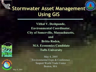 Stormwater Asset Management Using GIS Vithal V. Deshpande,  Environmental Coordinator,  City of Somerville, Massachusetts,  and  Britta Roden,  M.S. Economics Candidate Tufts University May 4, 2005 Environmental Expo & Conference Seaport World Trade Center Boston, MA  