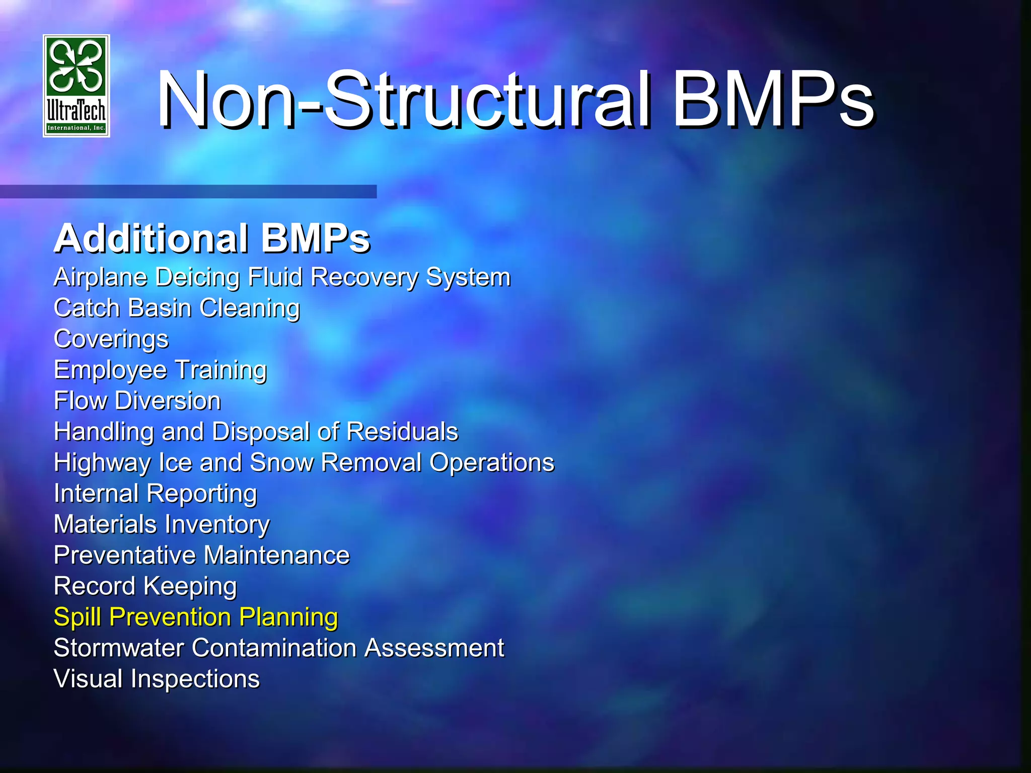 Non-StructuralNon-Structural BMPsBMPs
Additional BMPsAdditional BMPs
Airplane Deicing Fluid Recovery SystemAirplane Deicing Fluid Recovery System
Catch Basin CleaningCatch Basin Cleaning
CoveringsCoverings
Employee TrainingEmployee Training
Flow DiversionFlow Diversion
Handling and Disposal of ResidualsHandling and Disposal of Residuals
Highway Ice and Snow Removal OperationsHighway Ice and Snow Removal Operations
Internal ReportingInternal Reporting
Materials InventoryMaterials Inventory
Preventative MaintenancePreventative Maintenance
Record KeepingRecord Keeping
Spill Prevention PlanningSpill Prevention Planning
Stormwater Contamination AssessmentStormwater Contamination Assessment
Visual InspectionsVisual Inspections
 
