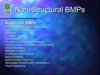 Non-StructuralNon-Structural BMPsBMPs
Additional BMPsAdditional BMPs
Airplane Deicing Fluid Recovery SystemAirplane Deicing Fluid Recovery System
Catch Basin CleaningCatch Basin Cleaning
CoveringsCoverings
Employee TrainingEmployee Training
Flow DiversionFlow Diversion
Handling and Disposal of ResidualsHandling and Disposal of Residuals
Highway Ice and Snow Removal OperationsHighway Ice and Snow Removal Operations
Internal ReportingInternal Reporting
Materials InventoryMaterials Inventory
Preventative MaintenancePreventative Maintenance
Record KeepingRecord Keeping
Spill Prevention PlanningSpill Prevention Planning
Stormwater Contamination AssessmentStormwater Contamination Assessment
Visual InspectionsVisual Inspections
 