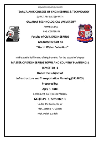 SARVAJANIKEDUCTION SOCIETY
SARVAJANIK COLLEGE OF ENGINEERING & TECHNOLOGY
SURAT AFFILIATED WITH
GUJARAT TECHNOLOGICAL UNIVERSITY
AHMEDABAD
P.G. CENTER IN
Faculty of CIVIL ENGINEERING
Graduate Report on
“Storm Water Collection”
In the partial fulfilment of requirement for the award of degree
MASTER OF ENGINEERING TOWN AND COUNTRY PLANNING-1
SEMESTER -1
Under the subject of
Infrastructure and Transportation Planning (3714803)
Prepared by:
Ajay R. Patel
Enrollment no: 190420748016
M.E(TCP) - 1, Semester -1
Under the Guidance of
Prof. Zarana H. Gandhi
Prof. Palak S. Shah
 