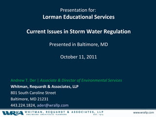 Presentation for:
                 Lorman Educational Services

        Current Issues in Storm Water Regulation

                     Presented in Baltimore, MD

                           October 11, 2011



Andrew T. Der | Associate & Director of Environmental Services
Whitman, Requardt & Associates, LLP
801 South Caroline Street
Baltimore, MD 21231
443.224.1824, ader@wrallp.com
 