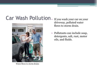 Car Wash Pollution• If you wash your car on your
driveway, polluted water
flows to storm drain.
• Pollutants can include soap,
detergents, salt, rust, motor
oils, and fluids.
Water flows to storm drains
 