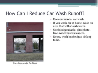 How Can I Reduce Car Wash Runoff?
• Use commercial car wash.
• If you wash car at home, wash on
area that will absorb water.
• Use biodegradable, phosphate-
free, water based cleaners.
• Empty wash bucket into sink or
toilet.
Use a Commercial Car Wash
 