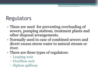 Regulators
• These are used for preventing overloading of
sewers, pumping stations, treatment plants and
other disposal arrangements.
• Normally used in case of combined sewers and
divert excess storm water to natural stream or
river.
• There are three types of regulators:
▫ Leaping weir
▫ Overflow weir
▫ Siphon spillway
 