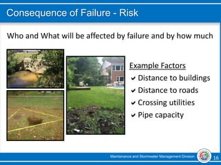 Maintenance and Stormwater Management Division 16 16
Consequence of Failure - Risk
Who and What will be affected by failure and by how much
Example Factors
Distance to buildings
Distance to roads
Crossing utilities
Pipe capacity
 