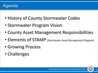Maintenance and Stormwater Management Division 2 2
Agenda
• History of County Stormwater Codes
• Stormwater Program Vision
• County Asset Management Responsibilities
• Elements of STAMP (Stormwater Asset Management Program)
• Growing Process
• Challenges
 