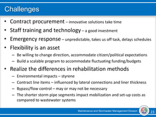 Maintenance and Stormwater Management Division 23 23
Challenges
• Contract procurement – innovative solutions take time
• Staff training and technology – a good investment
• Emergency response – unpredictable, takes us off task, delays schedules
• Flexibility is an asset
– Be willing to change direction, accommodate citizen/political expectations
– Build a scalable program to accommodate fluctuating funding/budgets
• Realize the differences in rehabilitation methods
– Environmental impacts – styrene
– Contract line items – influenced by lateral connections and liner thickness
– Bypass/flow control – may or may not be necessary
– The shorter storm pipe segments impact mobilization and set-up costs as
compared to wastewater systems
 