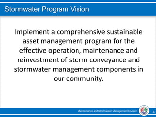 Maintenance and Stormwater Management Division 4 4
Stormwater Program Vision
Implement a comprehensive sustainable
asset management program for the
effective operation, maintenance and
reinvestment of storm conveyance and
stormwater management components in
our community.
 