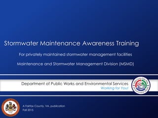A Fairfax County, VA, publication
Department of Public Works and Environmental Services
Working for You!
Stormwater Maintenance Awareness Training
For privately maintained stormwater management facilities
Maintenance and Stormwater Management Division (MSMD)
Fall 2015
 