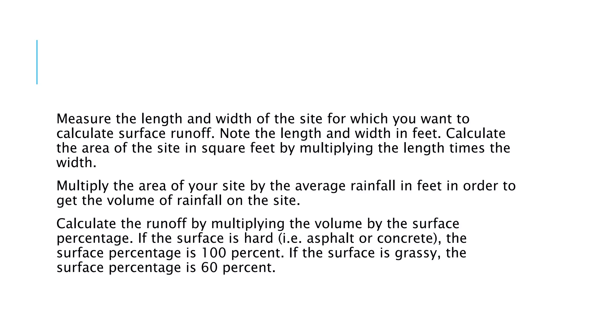 Measure the length and width of the site for which you want to
calculate surface runoff. Note the length and width in feet. Calculate
the area of the site in square feet by multiplying the length times the
width.
Multiply the area of your site by the average rainfall in feet in order to
get the volume of rainfall on the site.
Calculate the runoff by multiplying the volume by the surface
percentage. If the surface is hard (i.e. asphalt or concrete), the
surface percentage is 100 percent. If the surface is grassy, the
surface percentage is 60 percent.
 