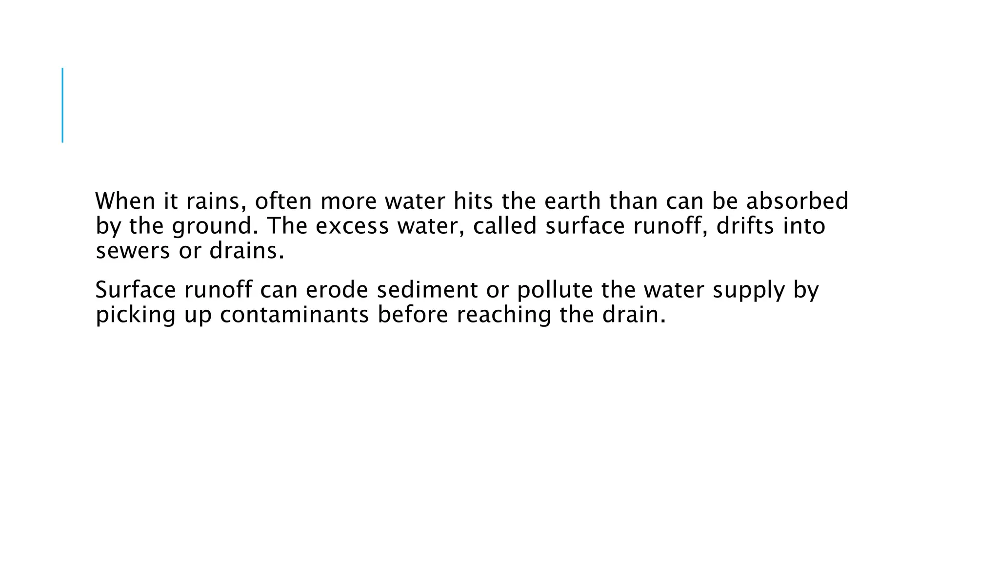 When it rains, often more water hits the earth than can be absorbed
by the ground. The excess water, called surface runoff, drifts into
sewers or drains.
Surface runoff can erode sediment or pollute the water supply by
picking up contaminants before reaching the drain.
 