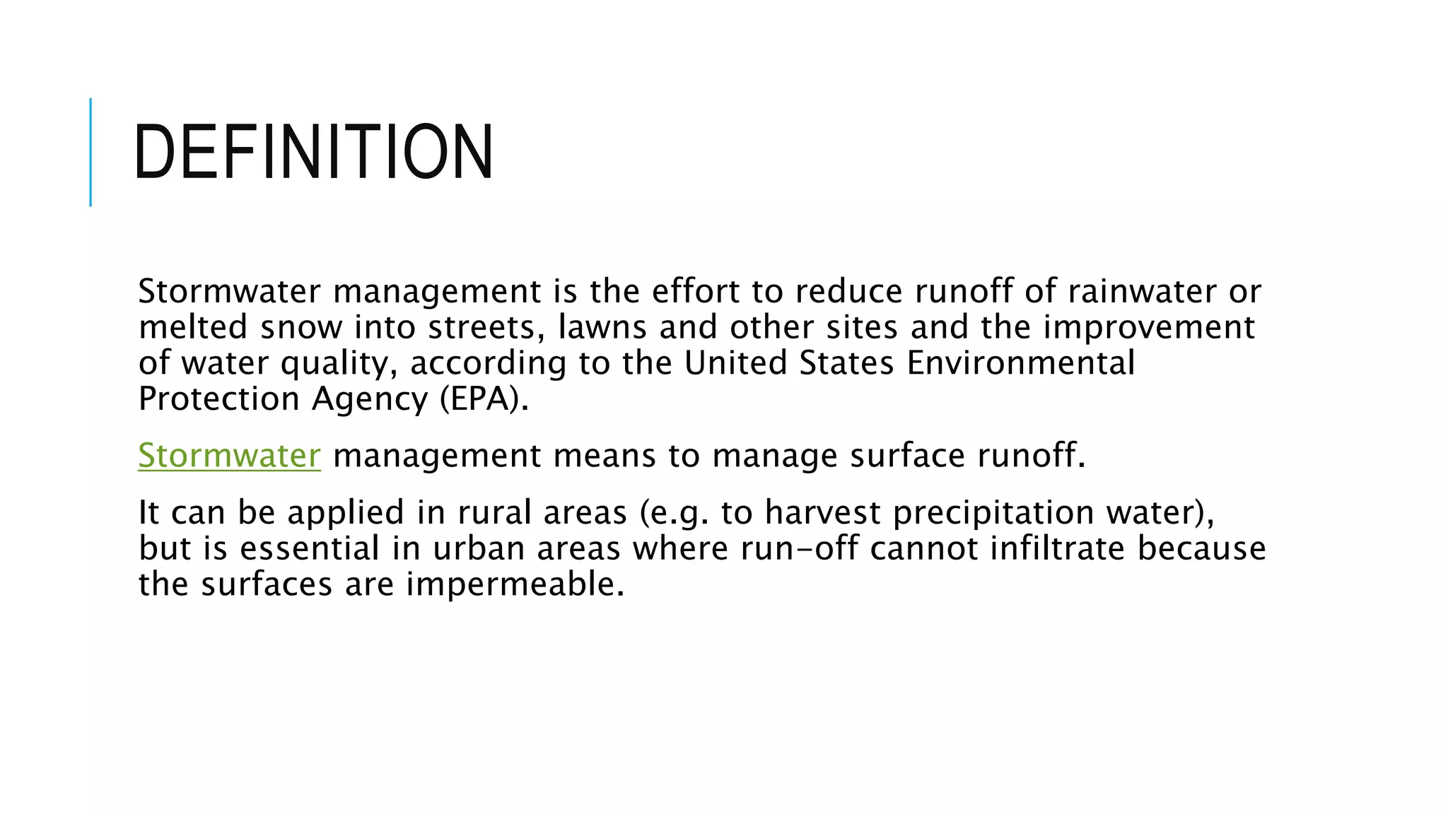 DEFINITION
Stormwater management is the effort to reduce runoff of rainwater or
melted snow into streets, lawns and other sites and the improvement
of water quality, according to the United States Environmental
Protection Agency (EPA).
Stormwater management means to manage surface runoff.
It can be applied in rural areas (e.g. to harvest precipitation water),
but is essential in urban areas where run-off cannot infiltrate because
the surfaces are impermeable.
 