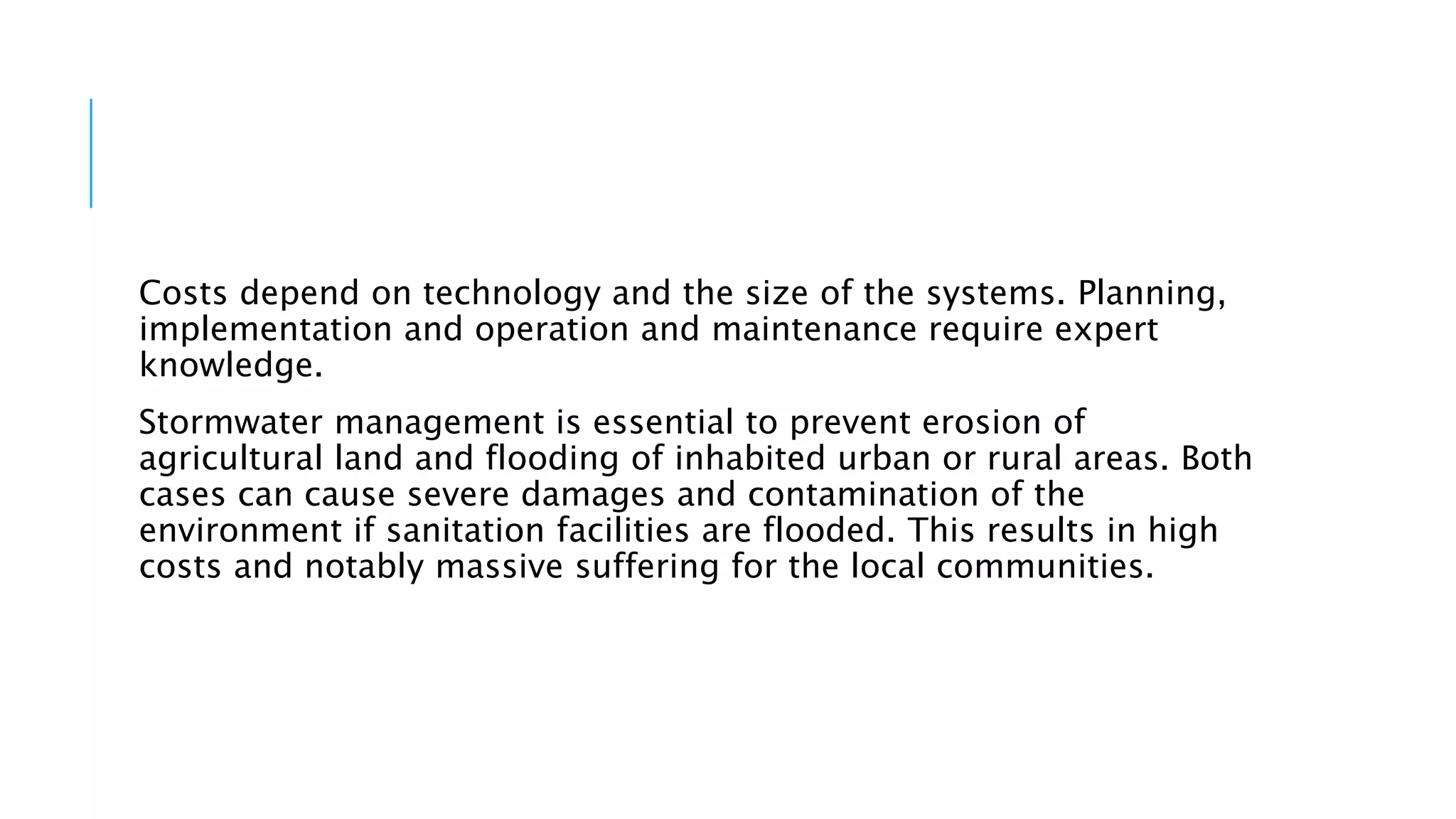 Costs depend on technology and the size of the systems. Planning,
implementation and operation and maintenance require expert
knowledge.
Stormwater management is essential to prevent erosion of
agricultural land and flooding of inhabited urban or rural areas. Both
cases can cause severe damages and contamination of the
environment if sanitation facilities are flooded. This results in high
costs and notably massive suffering for the local communities.
 
