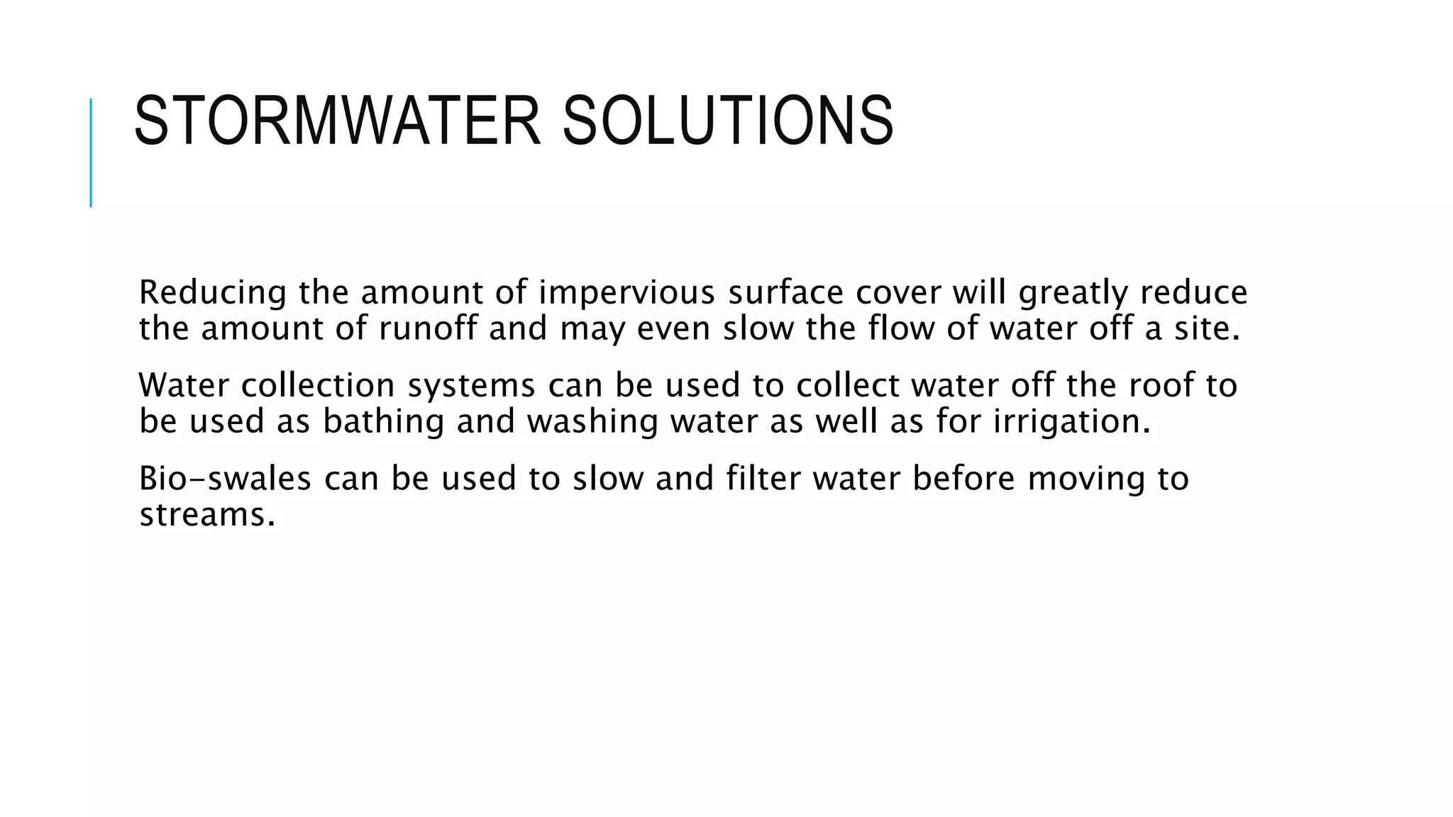 STORMWATER SOLUTIONS
Reducing the amount of impervious surface cover will greatly reduce
the amount of runoff and may even slow the flow of water off a site.
Water collection systems can be used to collect water off the roof to
be used as bathing and washing water as well as for irrigation.
Bio-swales can be used to slow and filter water before moving to
streams.
 