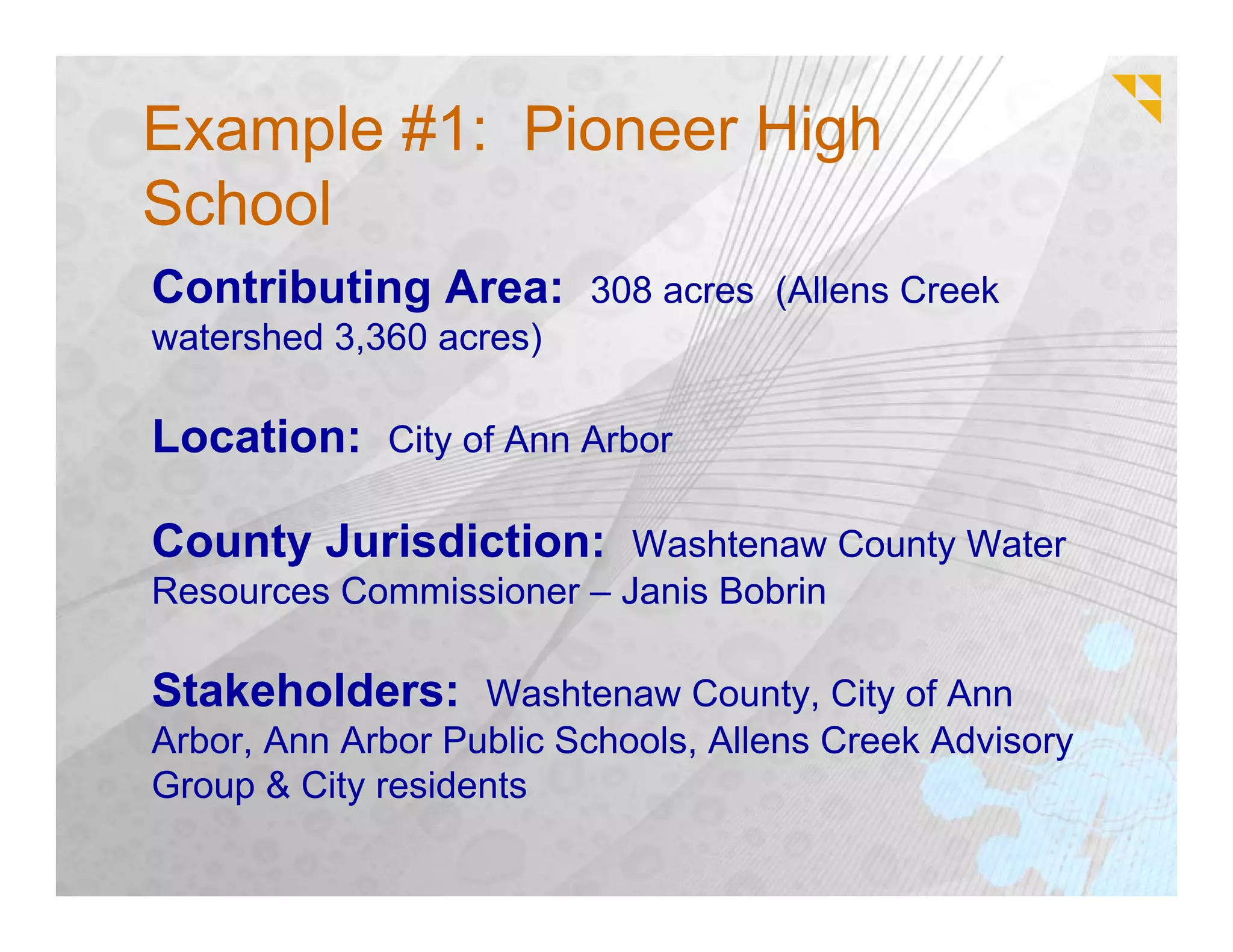 Example #1: Pioneer High
School
Contributing Area: 308 acres (Allens Creek
watershed 3,360 acres)

Location: City of Ann Arbor

County Jurisdiction: Washtenaw County Water
Resources Commissioner – Janis Bobrin

Stakeholders: Washtenaw County, City of Ann
Arbor, Ann Arbor Public Schools, Allens Creek Advisory
Group & City residents
 