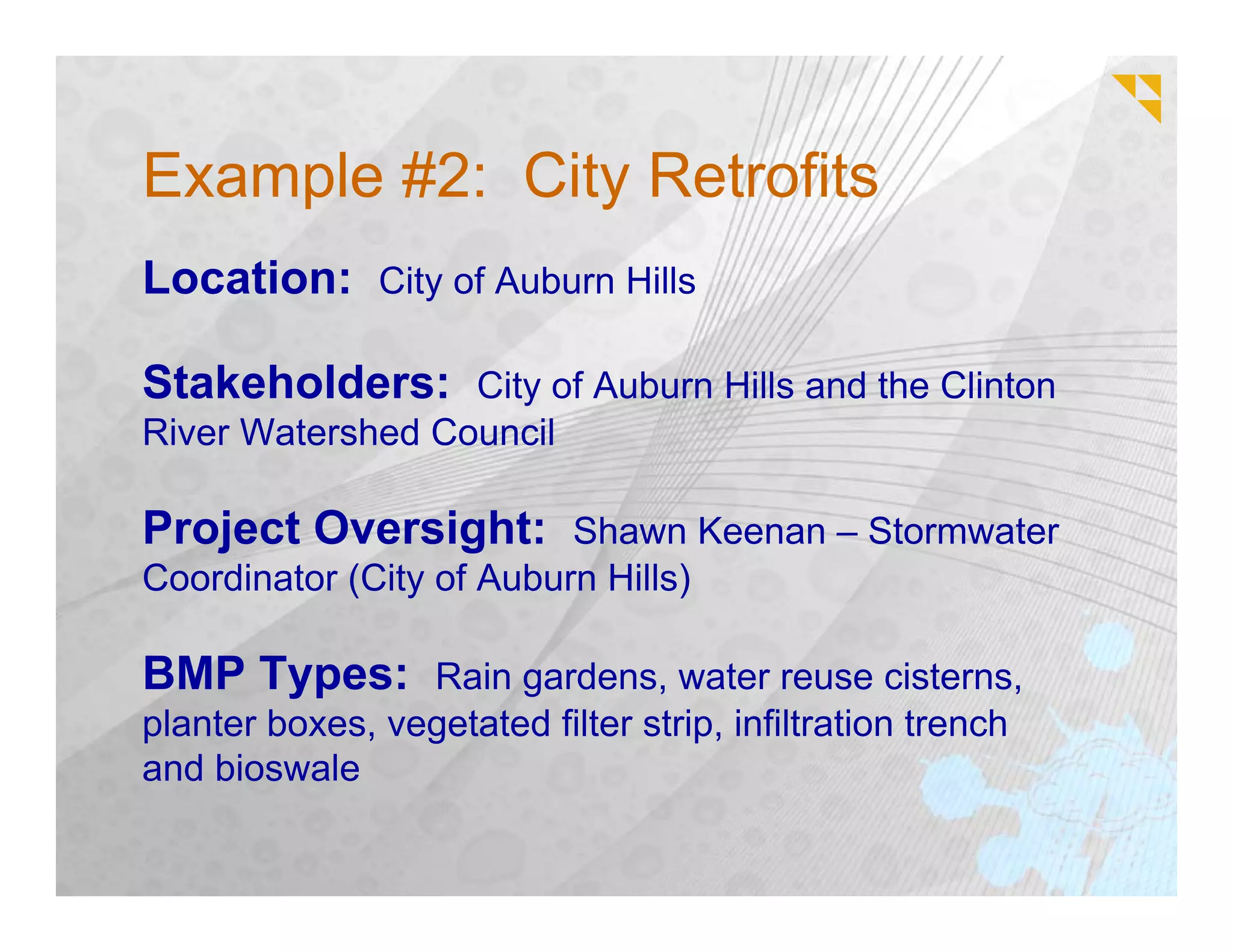 Example #2: City Retrofits
Location: City of Auburn Hills

Stakeholders: City of Auburn Hills and the Clinton
River Watershed Council

Project Oversight: Shawn Keenan – Stormwater
Coordinator (City of Auburn Hills)

BMP Types: Rain gardens, water reuse cisterns,
planter boxes, vegetated filter strip, infiltration trench
and bioswale
 