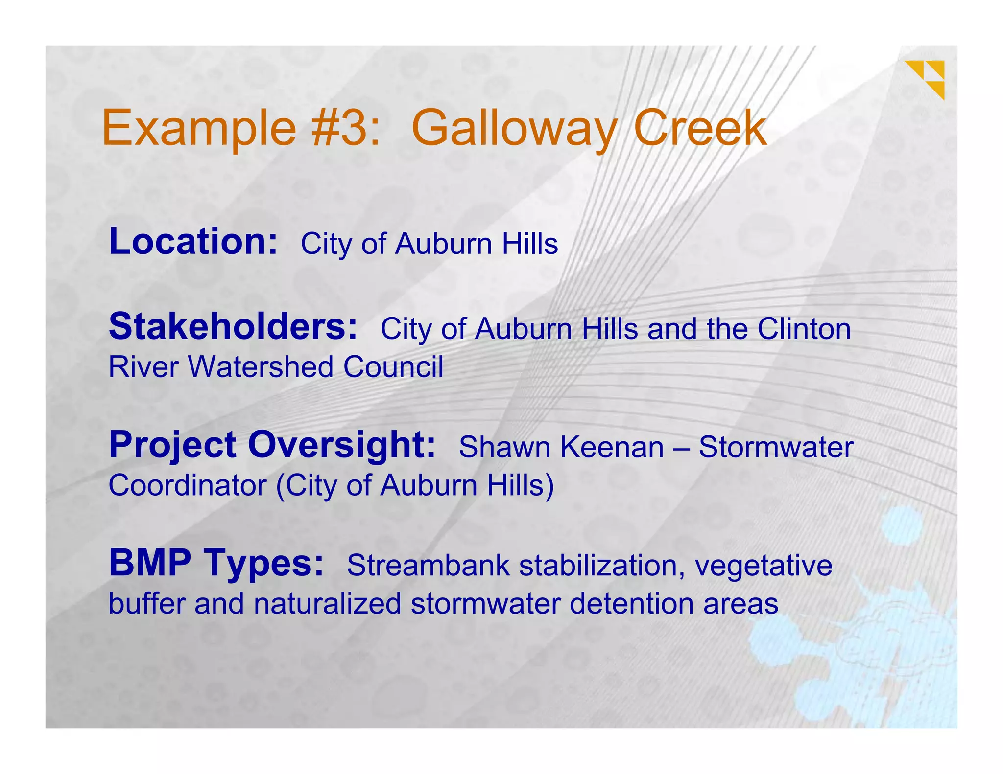 Example #3: Galloway Creek

Location: City of Auburn Hills

Stakeholders: City of Auburn Hills and the Clinton
River Watershed Council

Project Oversight: Shawn Keenan – Stormwater
Coordinator (City of Auburn Hills)

BMP Types: Streambank stabilization, vegetative
buffer and naturalized stormwater detention areas
 