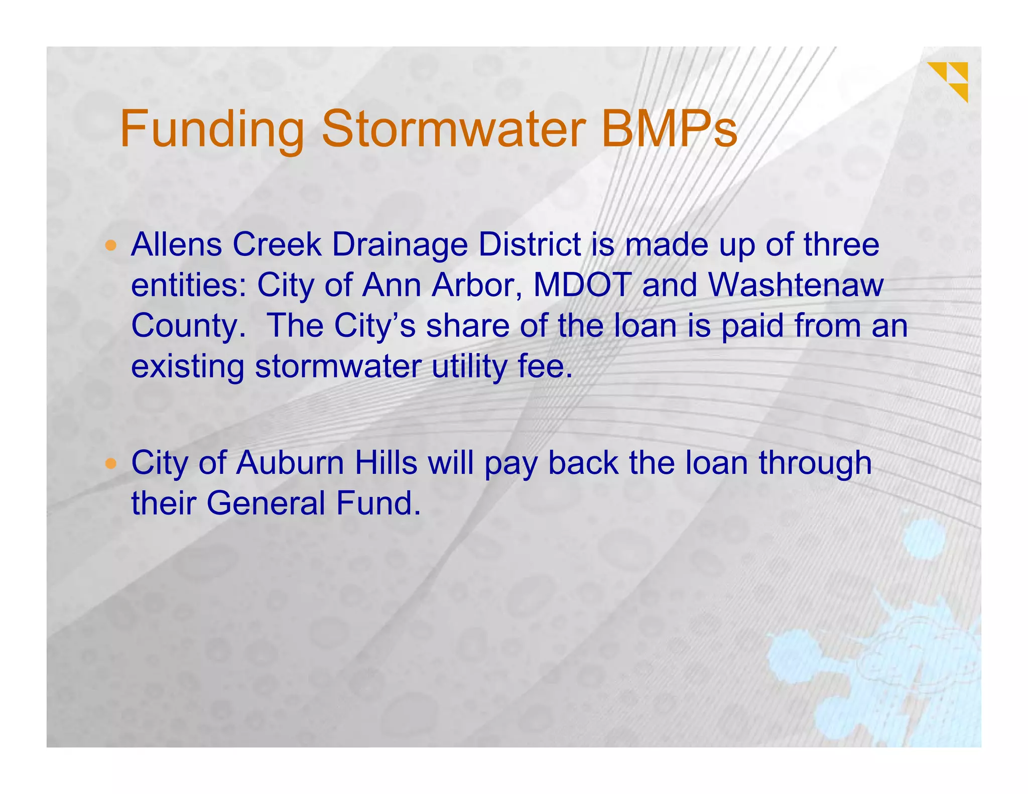 Funding Stormwater BMPs

Allens Creek Drainage District is made up of three
entities: City of Ann Arbor, MDOT and Washtenaw
County. The City’s share of the loan is paid from an
existing stormwater utility fee.

City of Auburn Hills will pay back the loan through
their General Fund.
 