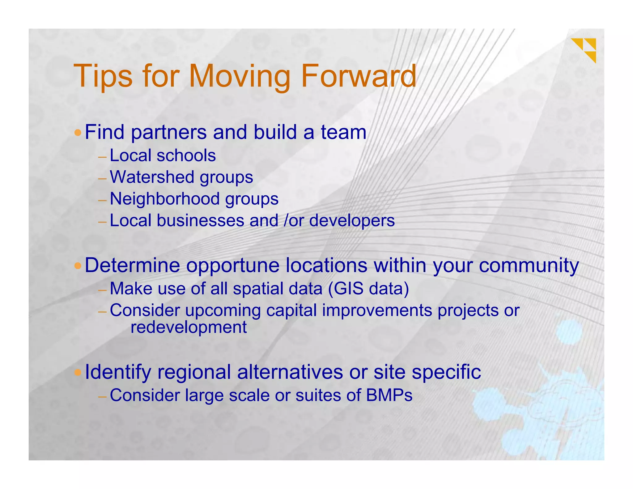 Tips for Moving Forward
Find partners and build a team
 – Local schools
 – Watershed groups
 – Neighborhood groups
 – Local businesses and /or developers


Determine opportune locations within your community
 – Make use of all spatial data (GIS data)
 – Consider upcoming capital improvements projects or
     redevelopment

Identify regional alternatives or site specific
 – Consider large scale or suites of BMPs
 