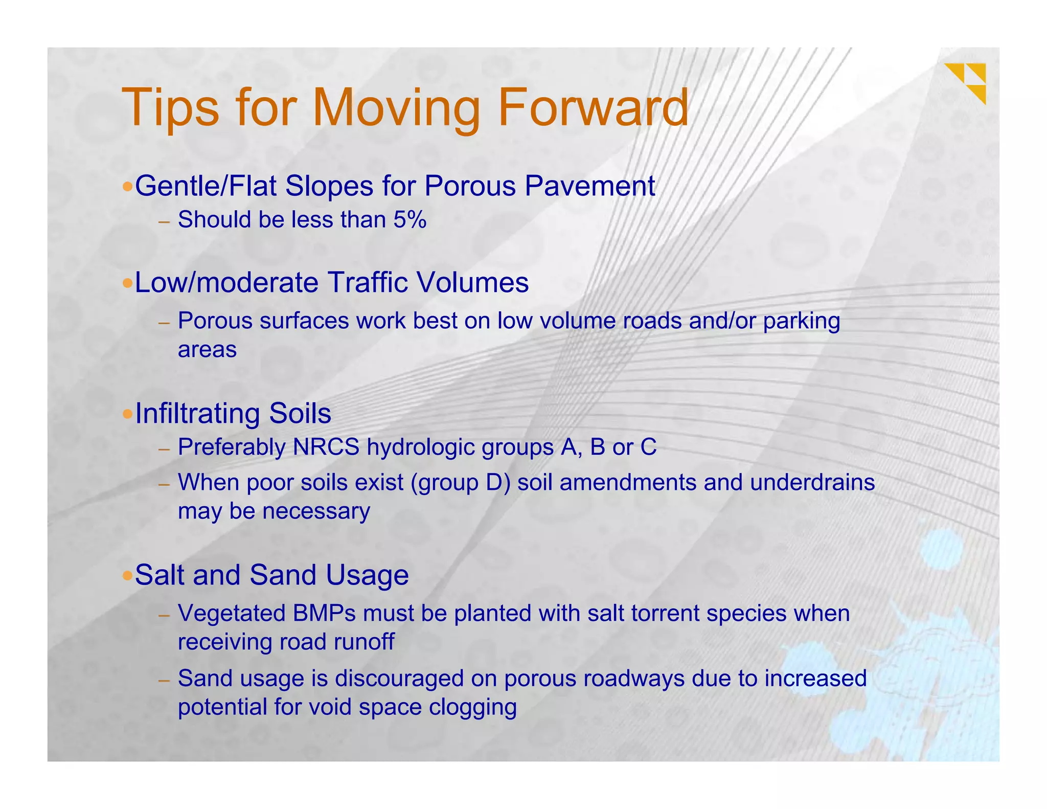 Tips for Moving Forward
Gentle/Flat Slopes for Porous Pavement
  – Should be less than 5%


Low/moderate Traffic Volumes
  – Porous surfaces work best on low volume roads and/or parking
   areas

Infiltrating Soils
  – Preferably NRCS hydrologic groups A, B or C
  – When poor soils exist (group D) soil amendments and underdrains
   may be necessary

Salt and Sand Usage
  – Vegetated BMPs must be planted with salt torrent species when
   receiving road runoff
  – Sand usage is discouraged on porous roadways due to increased
   potential for void space clogging
 