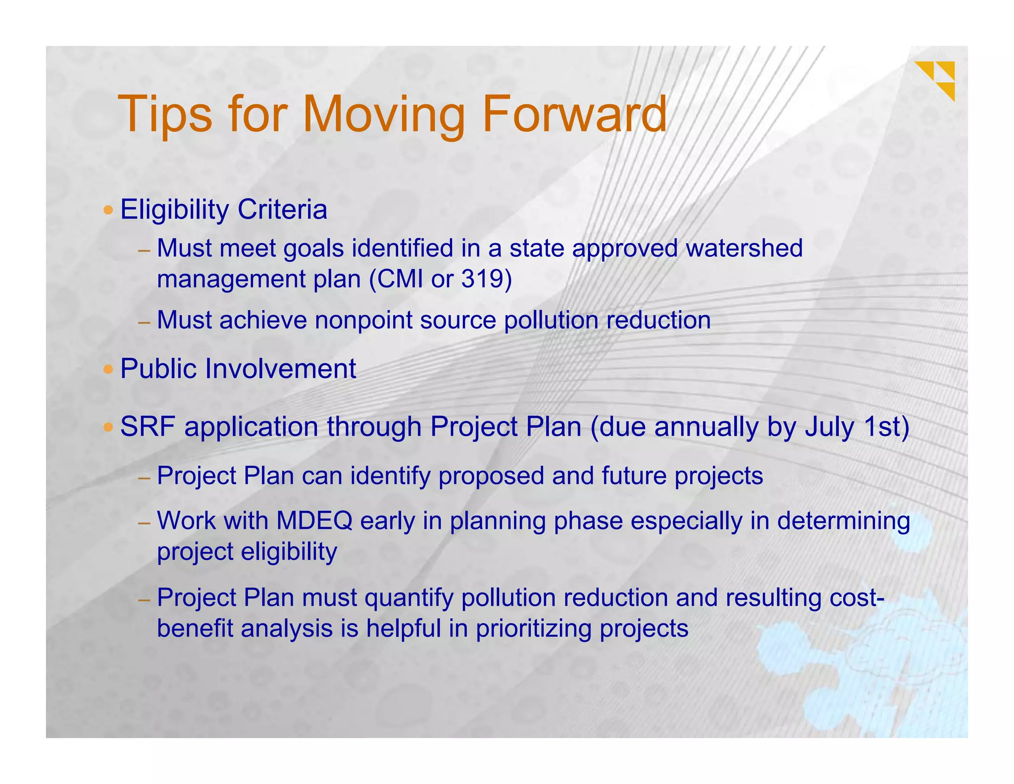 Tips for Moving Forward
Eligibility Criteria
 – Must meet goals identified in a state approved watershed
   management plan (CMI or 319)
 – Must achieve nonpoint source pollution reduction

Public Involvement

SRF application through Project Plan (due annually by July 1st)
 – Project Plan can identify proposed and future projects

 – Work with MDEQ early in planning phase especially in determining
   project eligibility
 – Project Plan must quantify pollution reduction and resulting cost-
   benefit analysis is helpful in prioritizing projects
 