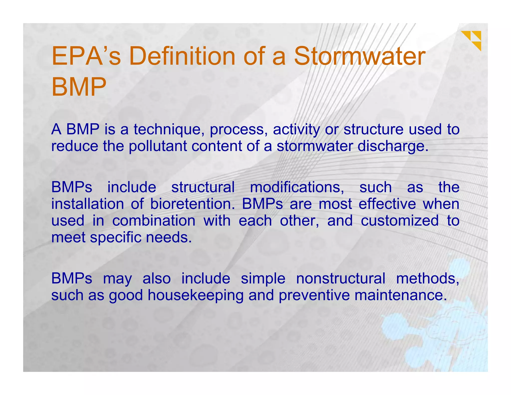 EPA’s Definition of a Stormwater
BMP
A BMP is a technique, process, activity or structure used to
reduce the pollutant content of a stormwater discharge.

BMPs include structural modifications, such as the
installation of bioretention. BMPs are most effective when
used in combination with each other, and customized to
meet specific needs.

BMPs may also include simple nonstructural methods,
such as good housekeeping and preventive maintenance.
 