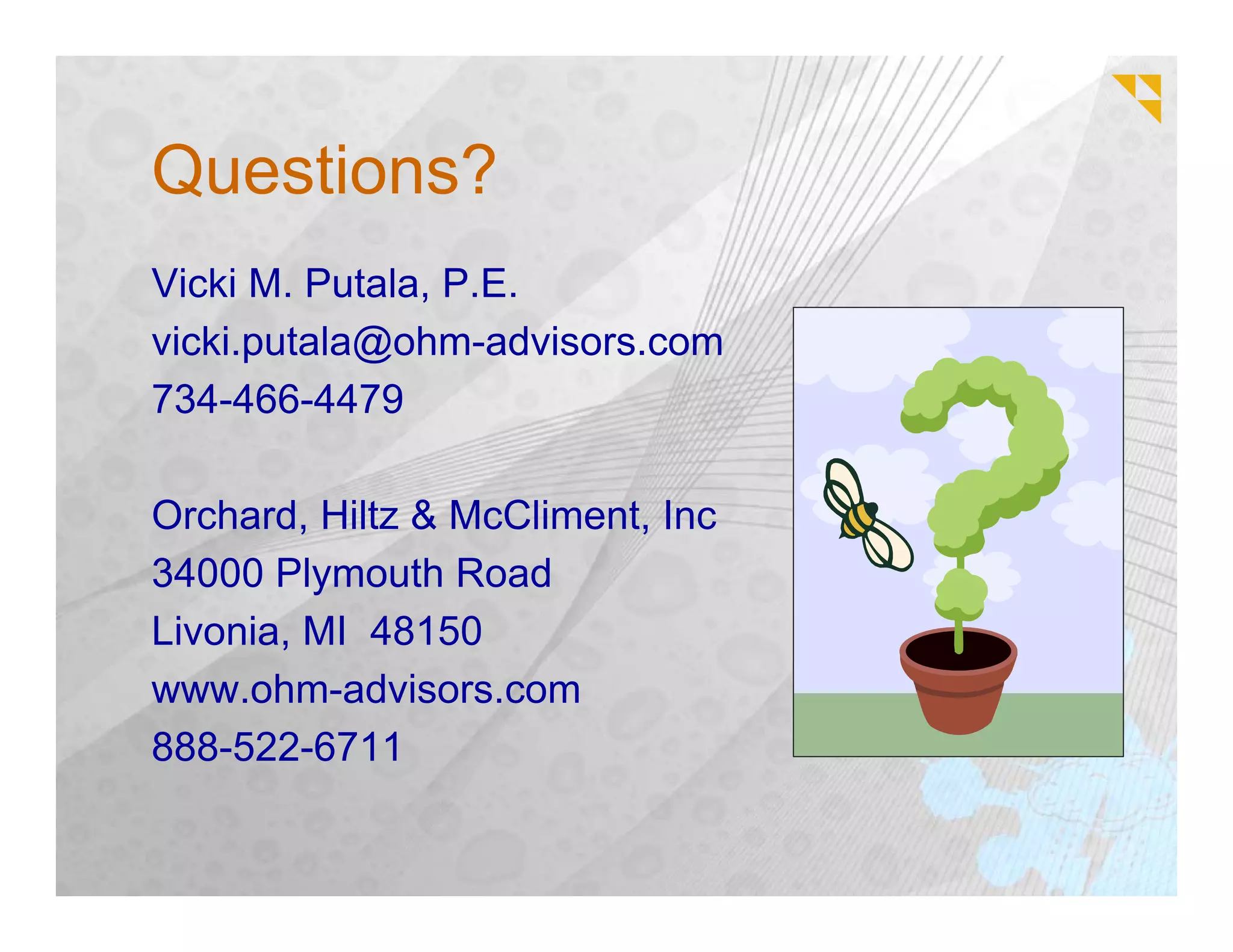Questions?
Vicki M. Putala, P.E.
vicki.putala@ohm-advisors.com
734-466-4479

Orchard, Hiltz & McCliment, Inc
34000 Plymouth Road
Livonia, MI 48150
www.ohm-advisors.com
888-522-6711
 