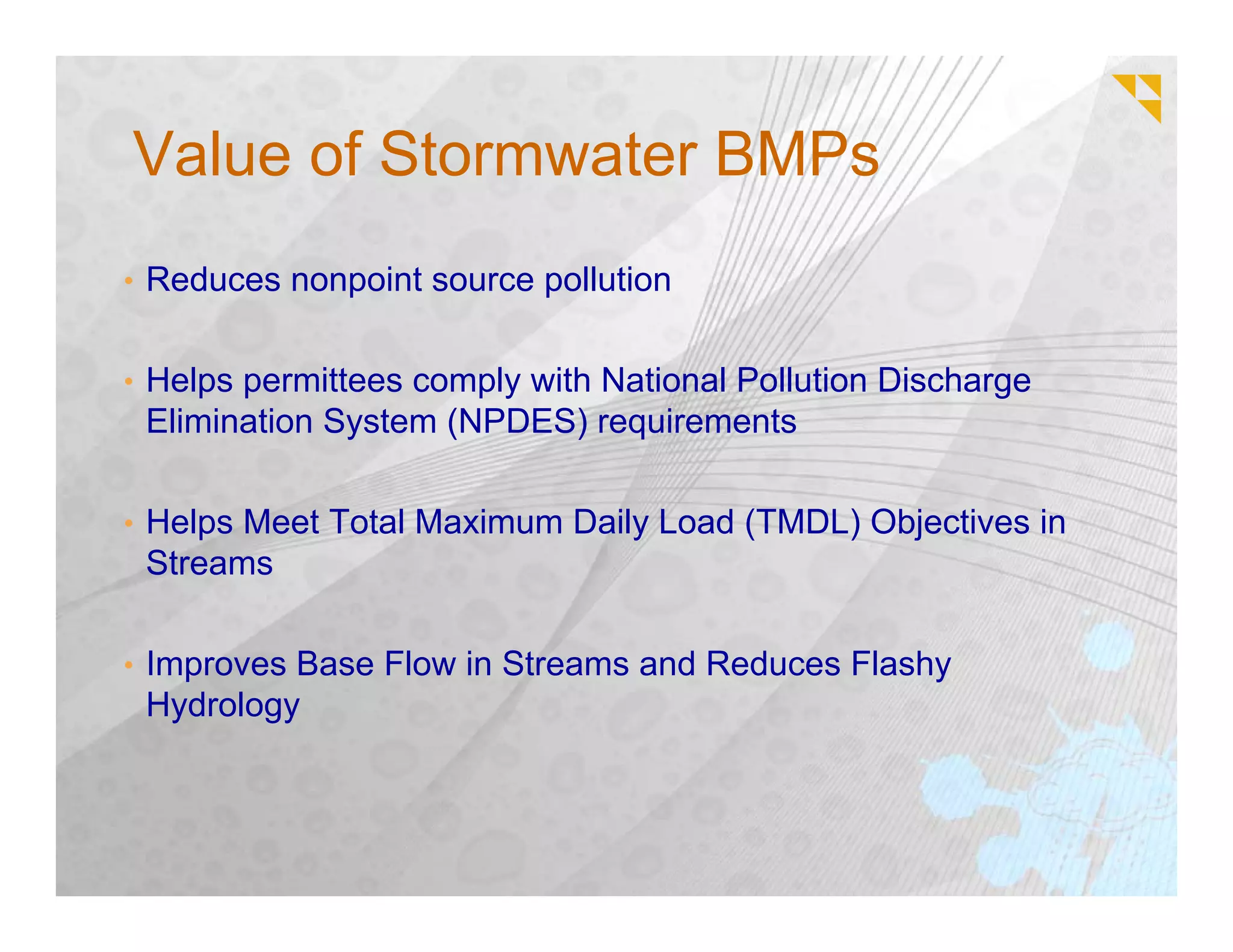 Value of Stormwater BMPs
• Reduces nonpoint source pollution


• Helps permittees comply with National Pollution Discharge
 Elimination System (NPDES) requirements

• Helps Meet Total Maximum Daily Load (TMDL) Objectives in
 Streams

• Improves Base Flow in Streams and Reduces Flashy
 Hydrology
 