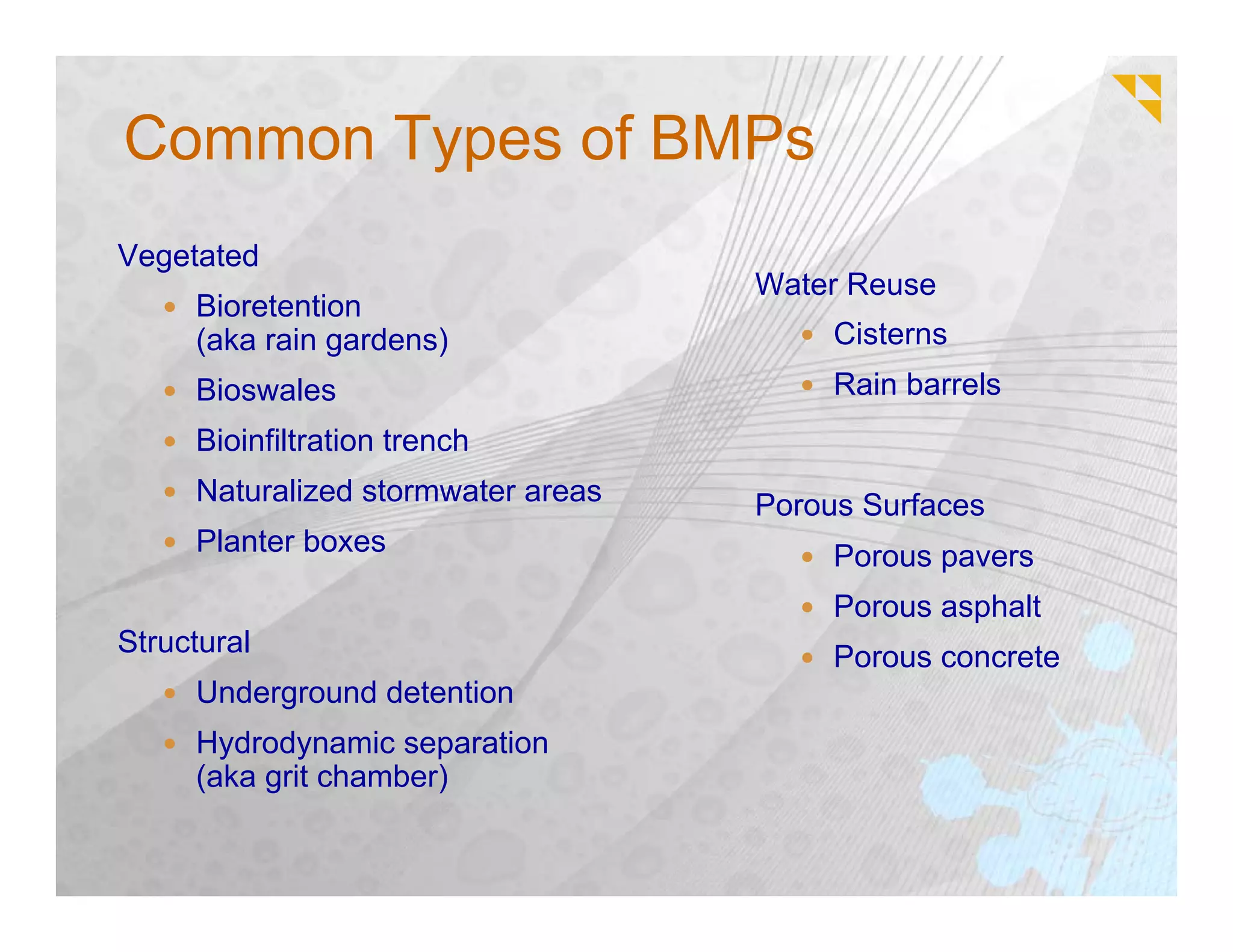 Common Types of BMPs
Vegetated
                                    Water Reuse
     Bioretention
     (aka rain gardens)                  Cisterns
     Bioswales                           Rain barrels
     Bioinfiltration trench
     Naturalized stormwater areas   Porous Surfaces
     Planter boxes                       Porous pavers
                                         Porous asphalt
Structural                               Porous concrete
     Underground detention
     Hydrodynamic separation
     (aka grit chamber)
 