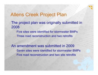 Allens Creek Project Plan
The project plan was originally submitted in
2008
  •Fivesites were identified for stormwater BMPs
  •Three road reconstruction and two retrofits



An amendment was submitted in 2009
  •Seven  sites were identified for stormwater BMPs
  •Five road reconstruction and two site retrofits
 