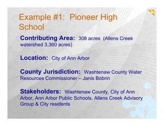 Example #1: Pioneer High
School
Contributing Area: 308 acres (Allens Creek
watershed 3,360 acres)

Location: City of Ann Arbor

County Jurisdiction: Washtenaw County Water
Resources Commissioner – Janis Bobrin

Stakeholders: Washtenaw County, City of Ann
Arbor, Ann Arbor Public Schools, Allens Creek Advisory
Group & City residents
 