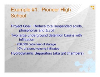 Example #1: Pioneer High
School
•Project Goal: Reduce total suspended solids,
     phosphorus and E.coli
•Two large underground detention basins with
     infiltration
  – 256,000 cubic feet of storage
  – 10% of stored volume infiltrated
•Hydrodynamic Separators (aka grit chambers)
 