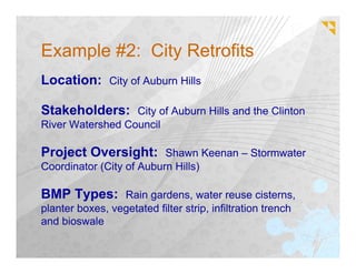 Example #2: City Retrofits
Location: City of Auburn Hills

Stakeholders: City of Auburn Hills and the Clinton
River Watershed Council

Project Oversight: Shawn Keenan – Stormwater
Coordinator (City of Auburn Hills)

BMP Types: Rain gardens, water reuse cisterns,
planter boxes, vegetated filter strip, infiltration trench
and bioswale
 