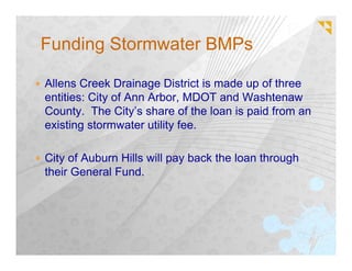 Funding Stormwater BMPs

Allens Creek Drainage District is made up of three
entities: City of Ann Arbor, MDOT and Washtenaw
County. The City’s share of the loan is paid from an
existing stormwater utility fee.

City of Auburn Hills will pay back the loan through
their General Fund.
 