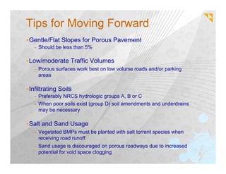 Tips for Moving Forward
Gentle/Flat Slopes for Porous Pavement
  – Should be less than 5%


Low/moderate Traffic Volumes
  – Porous surfaces work best on low volume roads and/or parking
   areas

Infiltrating Soils
  – Preferably NRCS hydrologic groups A, B or C
  – When poor soils exist (group D) soil amendments and underdrains
   may be necessary

Salt and Sand Usage
  – Vegetated BMPs must be planted with salt torrent species when
   receiving road runoff
  – Sand usage is discouraged on porous roadways due to increased
   potential for void space clogging
 