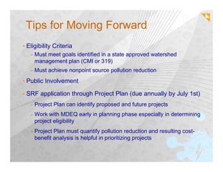 Tips for Moving Forward
Eligibility Criteria
 – Must meet goals identified in a state approved watershed
   management plan (CMI or 319)
 – Must achieve nonpoint source pollution reduction

Public Involvement

SRF application through Project Plan (due annually by July 1st)
 – Project Plan can identify proposed and future projects

 – Work with MDEQ early in planning phase especially in determining
   project eligibility
 – Project Plan must quantify pollution reduction and resulting cost-
   benefit analysis is helpful in prioritizing projects
 