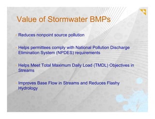 Value of Stormwater BMPs
• Reduces nonpoint source pollution


• Helps permittees comply with National Pollution Discharge
 Elimination System (NPDES) requirements

• Helps Meet Total Maximum Daily Load (TMDL) Objectives in
 Streams

• Improves Base Flow in Streams and Reduces Flashy
 Hydrology
 