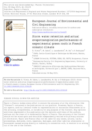 This article was downloaded by: [Tunceli Universitesi]
On: 08 May 2015, At: 04:29
Publisher: Taylor & Francis
Informa Ltd Registered in England and Wales Registered Number: 1072954 Registered
office: Mortimer House, 37-41 Mortimer Street, London W1T 3JH, UK
Click for updates
European Journal of Environmental and
Civil Engineering
Publication details, including instructions for authors and
subscription information:
http://www.tandfonline.com/loi/tece20
Storm water retention and actual
evapotranspiration performances of
experimental green roofs in French
oceanic climate
D. Yilmaz
ac
, M. Sabre
a
, L. Lassabatère
d
, M. Dal
c
& F. Rodriguez
b
a
CAPE, Centre Scientifique et Technique du Bâtiment, Nantes,
France
b
LUNAM Université, IFSTTAR, GERS, EE, IRSTV, Bouguenais, France
c
Engineering Faculty, Civil Engineering Department, University of
Tunceli, Tunceli, Turkey
d
UMR5023 Laboratoire d’Ecologie des Hydrosystèmes Naturels
et Anthropisés, Université Lyon 1, ENTPE, CNRS, Vaulx-en-Velin,
France
Published online: 06 May 2015.
To cite this article: D. Yilmaz, M. Sabre, L. Lassabatère, M. Dal & F. Rodriguez (2015): Storm
water retention and actual evapotranspiration performances of experimental green roofs
in French oceanic climate, European Journal of Environmental and Civil Engineering, DOI:
10.1080/19648189.2015.1036128
To link to this article: http://dx.doi.org/10.1080/19648189.2015.1036128
PLEASE SCROLL DOWN FOR ARTICLE
Taylor & Francis makes every effort to ensure the accuracy of all the information (the
“Content”) contained in the publications on our platform. However, Taylor & Francis,
our agents, and our licensors make no representations or warranties whatsoever as to
the accuracy, completeness, or suitability for any purpose of the Content. Any opinions
and views expressed in this publication are the opinions and views of the authors,
and are not the views of or endorsed by Taylor & Francis. The accuracy of the Content
should not be relied upon and should be independently verified with primary sources
of information. Taylor and Francis shall not be liable for any losses, actions, claims,
proceedings, demands, costs, expenses, damages, and other liabilities whatsoever or
howsoever caused arising directly or indirectly in connection with, in relation to or arising
out of the use of the Content.
 