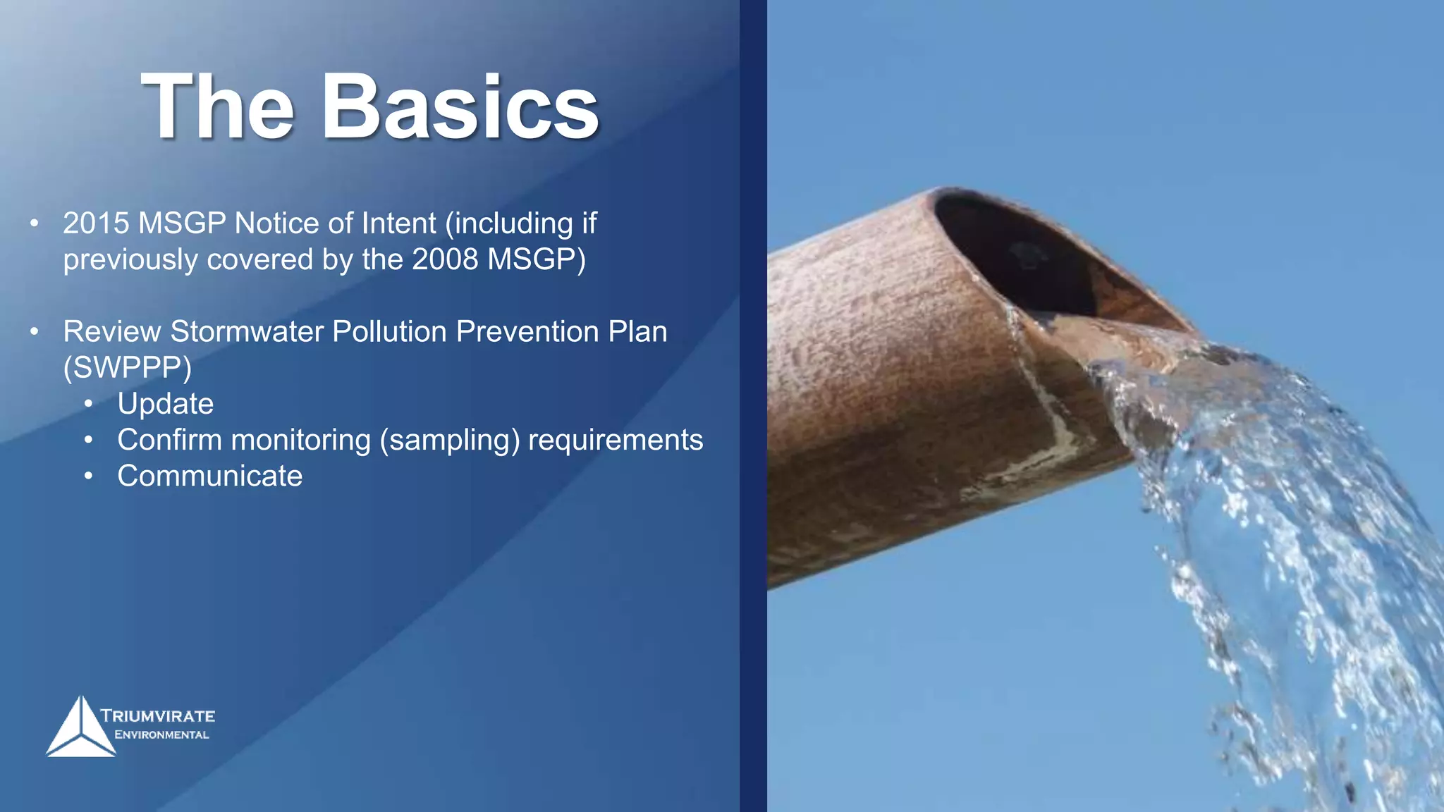 The Basics
• 2015 MSGP Notice of Intent (including if
previously covered by the 2008 MSGP)
• Review Stormwater Pollution Prevention Plan
(SWPPP)
• Update
• Confirm monitoring (sampling) requirements
• Communicate
 