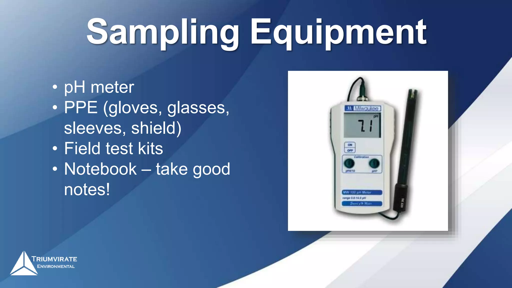 Sampling Equipment
• pH meter
• PPE (gloves, glasses,
sleeves, shield)
• Field test kits
• Notebook – take good
notes!
 
