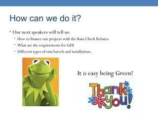 How can we do it?
• Our next speakers will tell us:
• How to finance our projects with the Rain Check Rebates
• What are the requirements for GHI
• Different types of rain barrels and installations.
It is easy being Green!
 