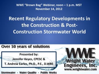 WWE “Brown Bag” Webinar, noon – 1 p.m. MST
                   November 14, 2012


   Recent Regulatory Developments in
        the Construction & Post-
    Construction Stormwater World



           Presented by:
      Jennifer Keyes, CPESC &
T. Andrew Earles, Ph.D., P.E., D.WRE
 